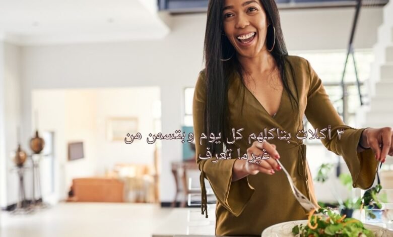 ٣ أكلات بتاكلهم كل يوم وبتسمن من غيرما تعرف
